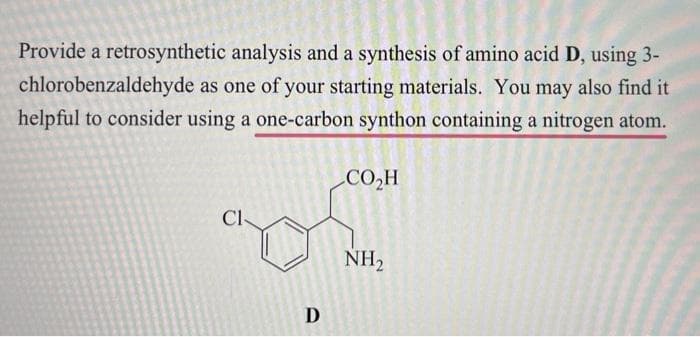 Provide a retrosynthetic analysis and a synthesis of amino acid D, using 3-
chlorobenzaldehyde as one of your starting materials. You may also find it
helpful to consider using a one-carbon synthon containing a nitrogen atom.
CI
D
CO₂H
NH₂