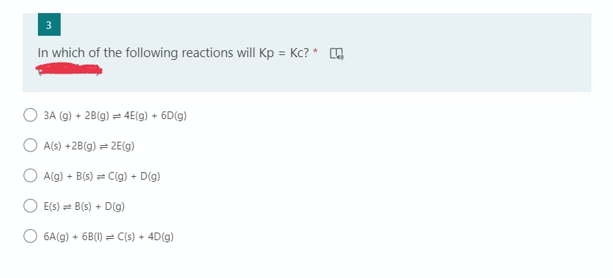 3
In which of the following reactions will Kp = Kc? *
3A (g) + 2B(g) = 4E(g) + 6D(g)
O A(s) +2B(g) = 2E(g)
A(g) + B(s) = C(g) + D(g)
E(s) B(s) + D(g)
6A(g) + 6B(1) C(s) + 4D(g)
6