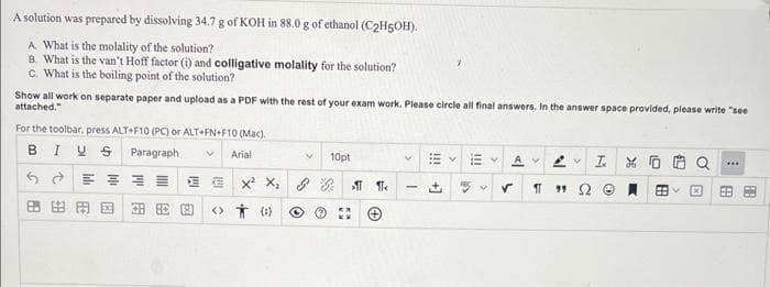 A solution was prepared by dissolving 34.7 g of KOH in 88.0 g of ethanol (C2H5OH).
A What is the molality of the solution?
B. What is the van't Hoff factor (i) and colligative molality for the solution?
C. What is the boiling point of the solution?
Show all work on separate paper and upload as a PDF with the rest of your exam work. Please circle all final answers. In the answer space provided, please write "see
attached."
For the toolbar, press ALT+F10 (PC) or ALT+FN+F10 (Mac).
BIUS
Paragraph
V Arial
6 ते
E
FA
10pt
EX¹ X₂ & B¶¶<
奥园田园 <> 0)
V
Αν Αν τα
✓
11 99
Ⓒ
B
F
***
F
88