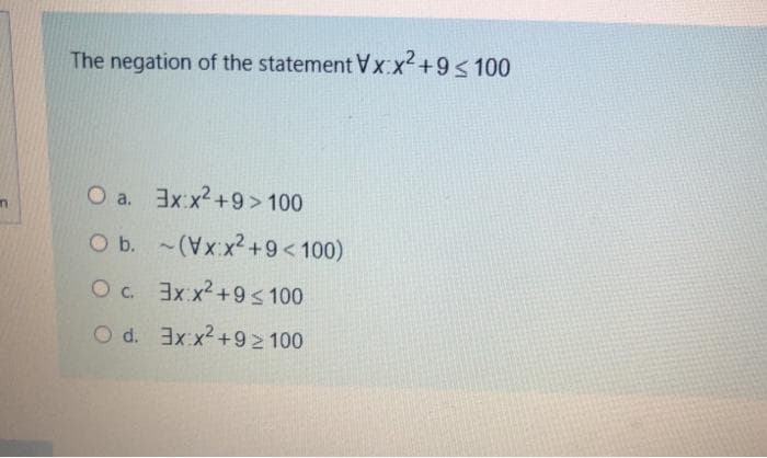 The negation of the statement Vx:x² +9 <100
O a. 3x:x²+9> 100
O b.
Ос.
O d.
(Vx:x² +9 <100)
Эх:х2+9 ≤ 100
3x:x²+9≥ 100