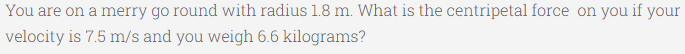 You are on a merry go round with radius 1.8 m. What is the centripetal force on you if your
velocity is 7.5 m/s and you weigh 6.6 kilograms?
