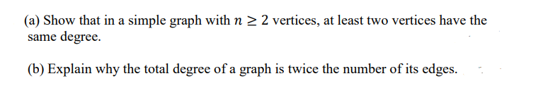 (a) Show that in a simple graph with n 2 2 vertices, at least two vertices have the
same degree.
(b) Explain why the total degree of a graph is twice the number of its edges.
