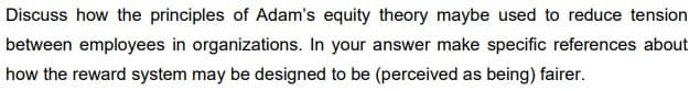 Discuss how the principles of Adam's equity theory maybe used to reduce tension
between employees in organizations. In your answer make specific references about
how the reward system may be designed to be (perceived as being) fairer.
