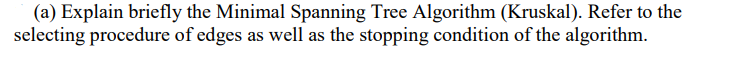 (a) Explain briefly the Minimal Spanning Tree Algorithm (Kruskal). Refer to the
selecting procedure of edges as well as the stopping condition of the algorithm.
