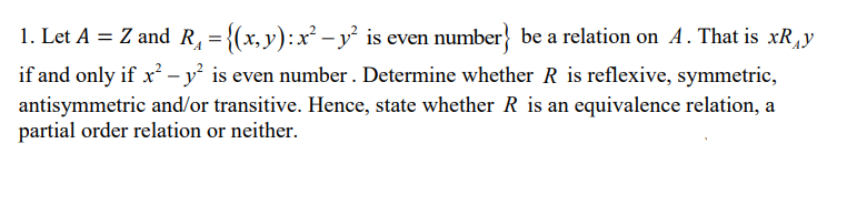 1. Let A = Z and R, = {(x,y):x² -y is even number} be a relation on A. That is xRy
if and only if x² – y² is even number . Determine whether R is reflexive, symmetric,
antisymmetric and/or transitive. Hence, state whether R is an equivalence relation, a
partial order relation or neither.
