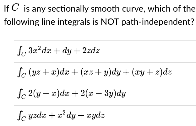 If C is any sectionally smooth curve, which of the
following line integrals is NOT path-independent?
f За? dx + dy + 2zdz
So (yz + x)dx + (xz+ y)dy+ (xy+ z)dz
Sc 2(y — 2) da + 2(х — Зу)dy
-
Sa yzdx + x? dy + xydz
