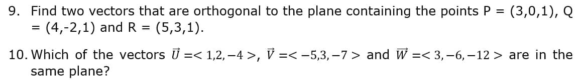 9. Find two vectors that are orthogonal to the plane containing the points P
(4,-2,1) and R =
(3,0,1), Q
(5,3,1).
10. Which of the vectors U =< 1,2,-4 >, V =< -5,3,–7 > and W =< 3,-6, -12 > are in the
same plane?
