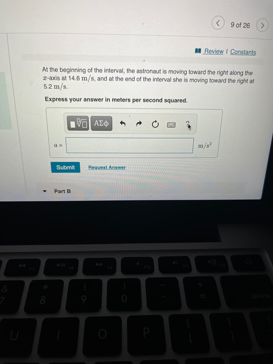 9 of 26
>
I Review I Constants
At the beginning of the interval, the astronaut is moving toward the right along the
x-axis at 14.6 m/s, and at the end of the interval she is moving toward the right at
5.2 m/s.
Express your answer in meters per second squared.
a =
m/s²
Submit
Request Answer
Part B
AA
F8
F10
F7
delete
8
P
