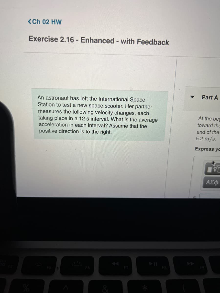 <Ch 02 HW
Exercise 2.16- Enhanced- with Feedback
Part A
An astronaut has left the International Space
Station to test a new space scooter. Her partner
measures the following velocity changes, each
taking place in a 12 s interval. What is the average
acceleration in each interval? Assume that the
At the bec
toward the
end of the
positive direction is to the right.
5.2 m/s.
Express yo
AE
AA
F7
F8
&
