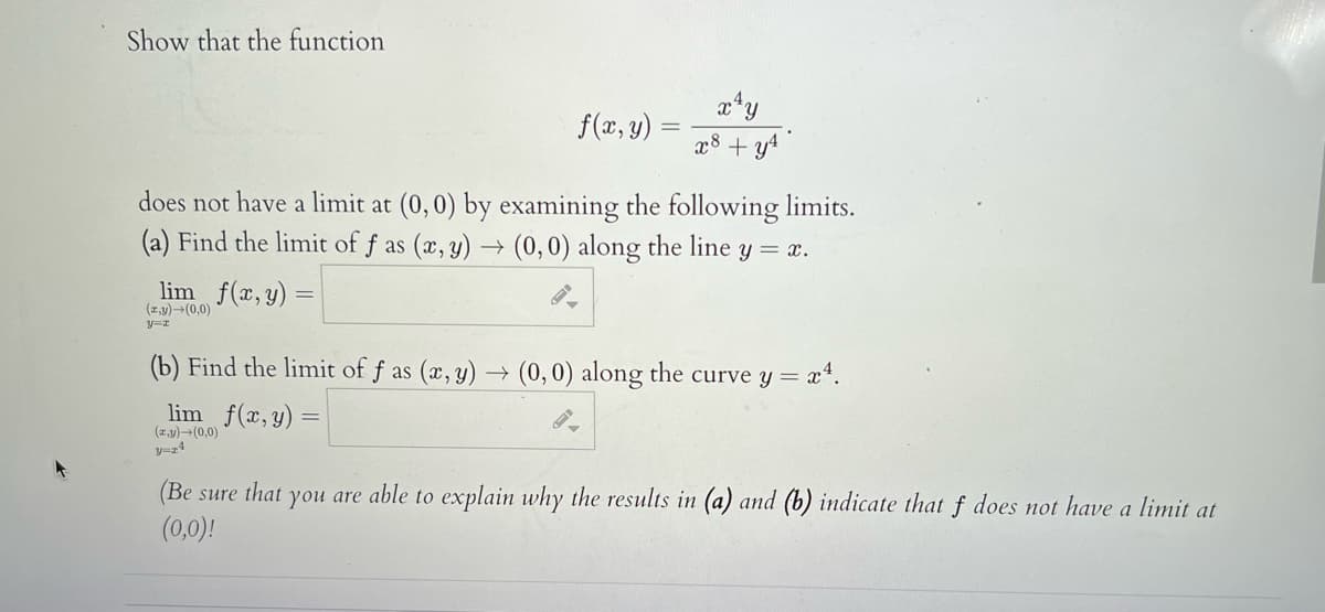 Show that the function
f(x, y) :
x8 + y4
does not have a limit at (0,0) by examining the following limits.
(a) Find the limit of f as (x, y) → (0,0) along the line y = x.
lim f(x, y) =
(z,y)-(0,0)
(b) Find the limit of f as (x, y) → (0,0) along the curve y = x*.
lim f(x, y) =
(zy)-(0,0)
ソーz4
(Be sure that you are able to explain why the results in (a) and (b) indicate that f does not have a limit at
(0,0)!
