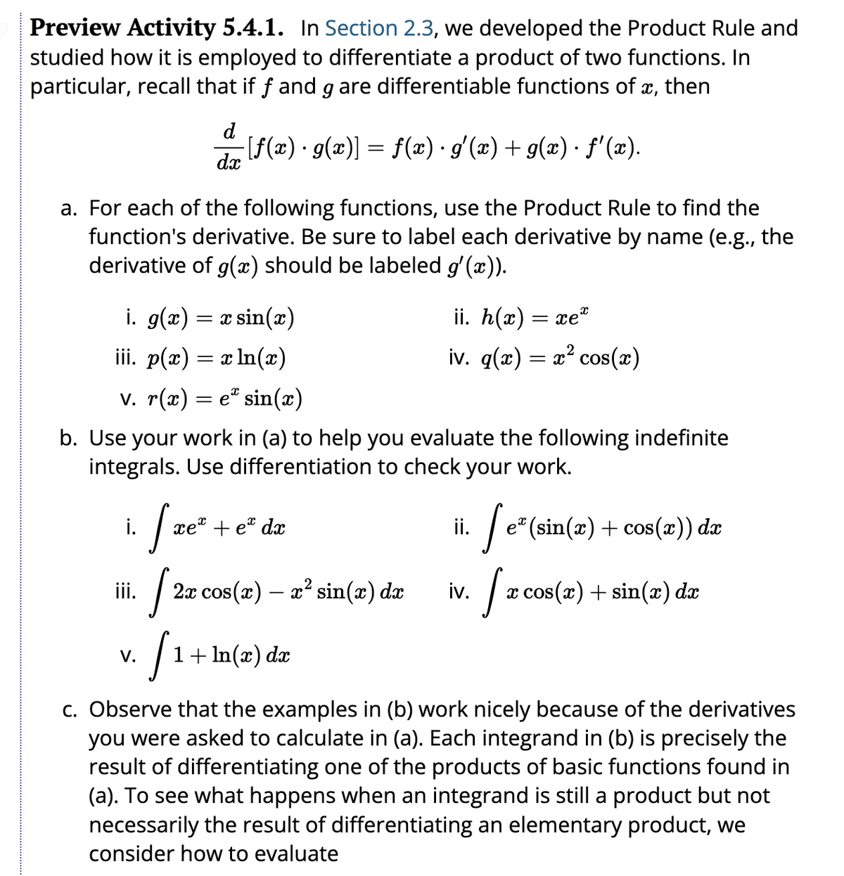 Preview Activity 5.4.1. In Section 2.3, we developed the Product Rule and
studied how it is employed to differentiate a product of two functions. In
particular, recall that if f and g are differentiable functions of x, then
a. For each of the following functions, use the Product Rule to find the
function's derivative. Be sure to label each derivative by name (e.g., the
derivative of g(x) should be labeled g'(x)).
i.
d
-[ƒf(x) · g(x)] = f(x) · g'(x) + g(x) · ƒ'(x).
dx
i. g(x) = x sin(x)
iii. p(x) = x ln(x)
v. r(x) = e* sin(x)
b. Use your work in (a) to help you evaluate the following indefinite
integrals. Use differentiation to check your work.
iii.
V.
xe te da
[2x
[1+
1 + ln(x) dx
ii. h(x):
=xe*
iv. q(x) = x² cos(x)
2x cos(x) — x² sin(x) dx
ii.
iv.
e* (sin(x) + cos(x)) dx
[x
x cos(x) + sin(x) dx
c. Observe that the examples in (b) work nicely because of the derivatives
you were asked to calculate in (a). Each integrand in (b) is precisely the
result of differentiating one of the products of basic functions found in
(a). To see what happens when an integrand is still a product but not
necessarily the result of differentiating an elementary product, we
consider how to evaluate