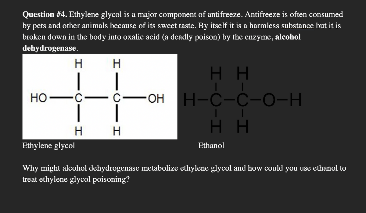 Question #4. Ethylene glycol is a major component of antifreeze. Antifreeze is often consumed
by pets and other animals because of its sweet taste. By itself it is a harmless substance but it is
broken down in the body into oxalic acid (a deadly poison) by the enzyme, alcohol
dehydrogenase.
HO
H
|
·C
H
Ethylene glycol
H
|
HH
| |
C-OH H-C-C-O-H
HH
H
Ethanol
Why might alcohol dehydrogenase metabolize ethylene glycol and how could you use ethanol to
treat ethylene glycol poisoning?