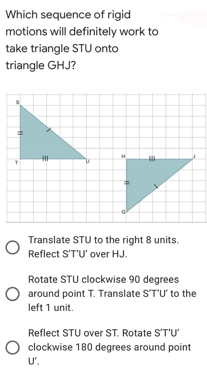 Which sequence of rigid
motions will definitely work to
take triangle STU onto
triangle GHJ?
H
G
Translate STU to the right 8 units.
Reflect S'T'U' over HJ.
Rotate STU clockwise 90 degrees
around point T. Translate S'T'U' to the
left 1 unit.
Reflect STU over ST. Rotate S'T'U'
O clockwise 180 degrees around point
U'.
