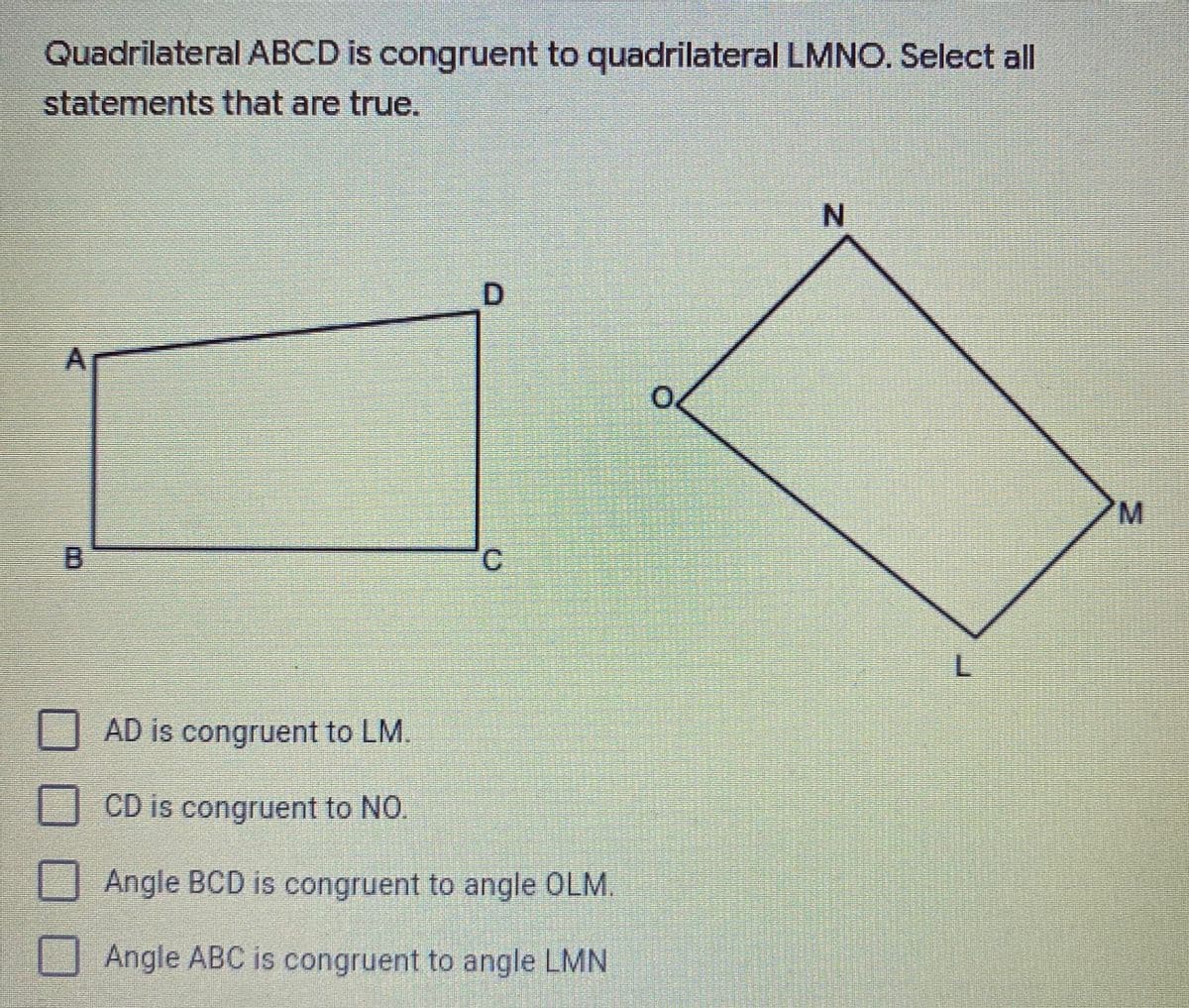 Quadrilateral ABCD is congruent to quadrilateral LMNO. Select all
statements that are true.
N.
D.
B.
O AD is congruent to LM.
D CD is congruent to NO.
U Angle BCD is congruent to angle OLM.
Angle ABC is congruent to angle LMN
