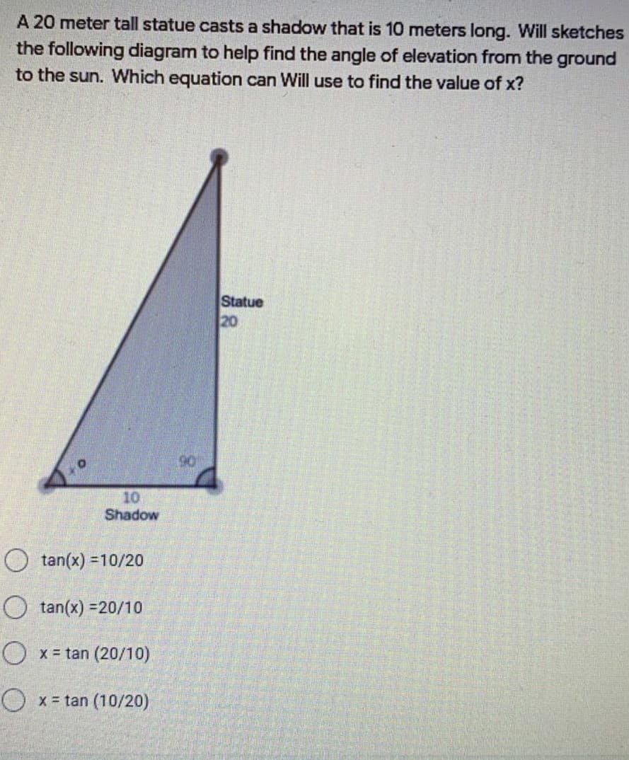 A 20 meter tall statue casts a shadow that is 10 meters long. Will sketches
the following diagram to help find the angle of elevation from the ground
to the sun. Which equation can Will use to find the value of x?
Statue
20
90
10
Shadow
O tan(x) =10/20
O tan(x) =20/10
O x = tan (20/10)
O x = tan (10/20)
