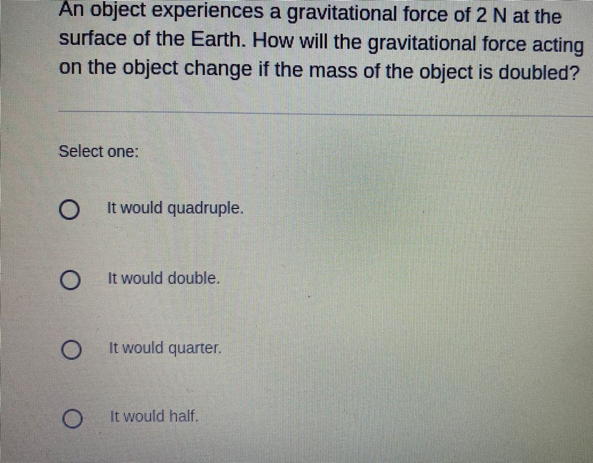 An object experiences a gravitational force of 2 N at the
surface of the Earth. How will the gravitational force acting
on the object change if the mass of the object is doubled?
Select one:
It would quadruple.
O It would double.
O Itwould quarter.
It would half.
