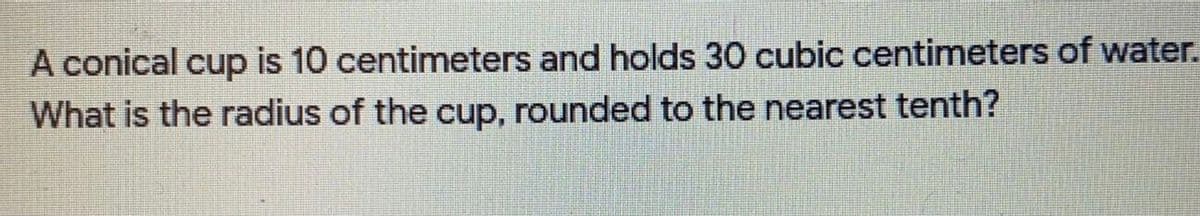 A conical cup is 10 centimeters and holds 30 cubic centimeters of water.
What is the radius of the cup, rounded to the nearest tenth?
