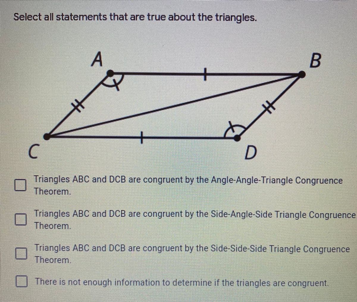 Select all statements that are true about the triangles.
A.
B
メ
+
Triangles ABC and DCB are congruent by the Angle-Angle-Triangle Congruence
Theorem.
Triangles ABC and DCB are congruent by the Side-Angle-Side Triangle Congruence
Theorem.
Triangles ABC and DCB are congruent by the Side-Side-Side Triangle Congruence
Theorem.
There is not enough information to determine if the triangles are congruent.
