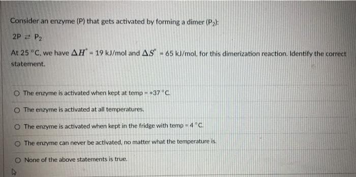 Consider an enzyme (P) that gets activated by forming a dimer (P2):
2P = P2
At 25 °C, we have AH- 19 kJ/mol and AS-65 kJ/mol, for this dimerization reaction. Identify the correct
statement.
O The enzyme is activated when kept at temp = +37 °C.
O The enzyme is activated at all temperatures.
O The enzyme is activated when kept in the fridge with temp = 4 "C.
O The enzyme can never be activated, no matter what the temperature is.
O None of the above statements is true.
