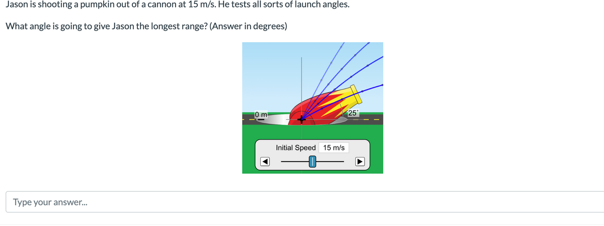 Jason is shooting a pumpkin out of a cannon at 15 m/s. He tests all sorts of launch angles.
What angle is going to give Jason the longest range? (Answer in degrees)
0 m²
25°
Type your answer...
Initial Speed 15 m/s
-0