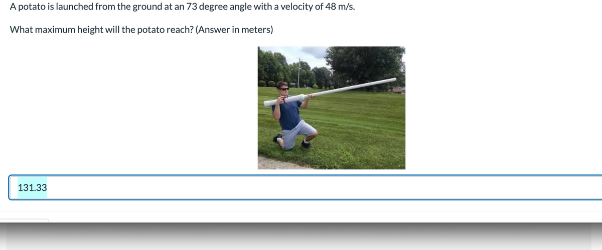 A potato is launched from the ground at an 73 degree angle with a velocity of 48 m/s.
What maximum height will the potato reach? (Answer in meters)
131.33