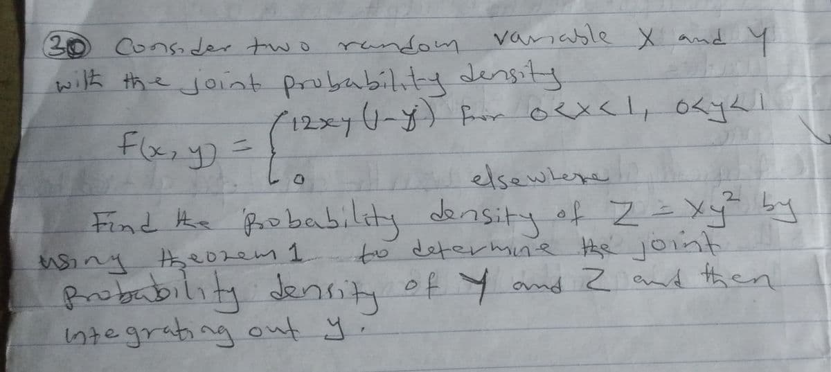 andom vanable X and Y
30
with the joint probability density
F(x, y) =
Consider two random
(12xy (1-y) from 0<x< 1, o<y41
elsewhere
Find the probability density of Z = xy² by
to determine the joint
using theorem 1
Probability density of Y and 2 and then
integrating out y.