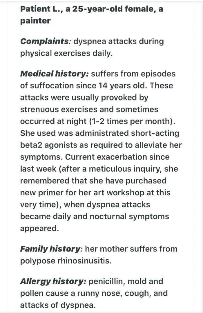 Patient L., a 25-year-old female, a
painter
Complaints: dyspnea attacks during
physical exercises daily.
Medical history: suffers from episodes
of suffocation since 14 years old. These
attacks were usually provoked by
strenuous exercises and sometimes
occurred at night (1-2 times per month).
She used was administrated short-acting
beta2 agonists as required to alleviate her
symptoms. Current exacerbation since
last week (after a meticulous inquiry, she
remembered that she have purchased
new primer for her art workshop at this
very time), when dyspnea attacks
became daily and nocturnal symptoms
appeared.
Family history: her mother suffers from
polypose rhinosinusitis.
Allergy history: penicillin, mold and
pollen cause a runny nose, cough, and
attacks of dyspnea.
