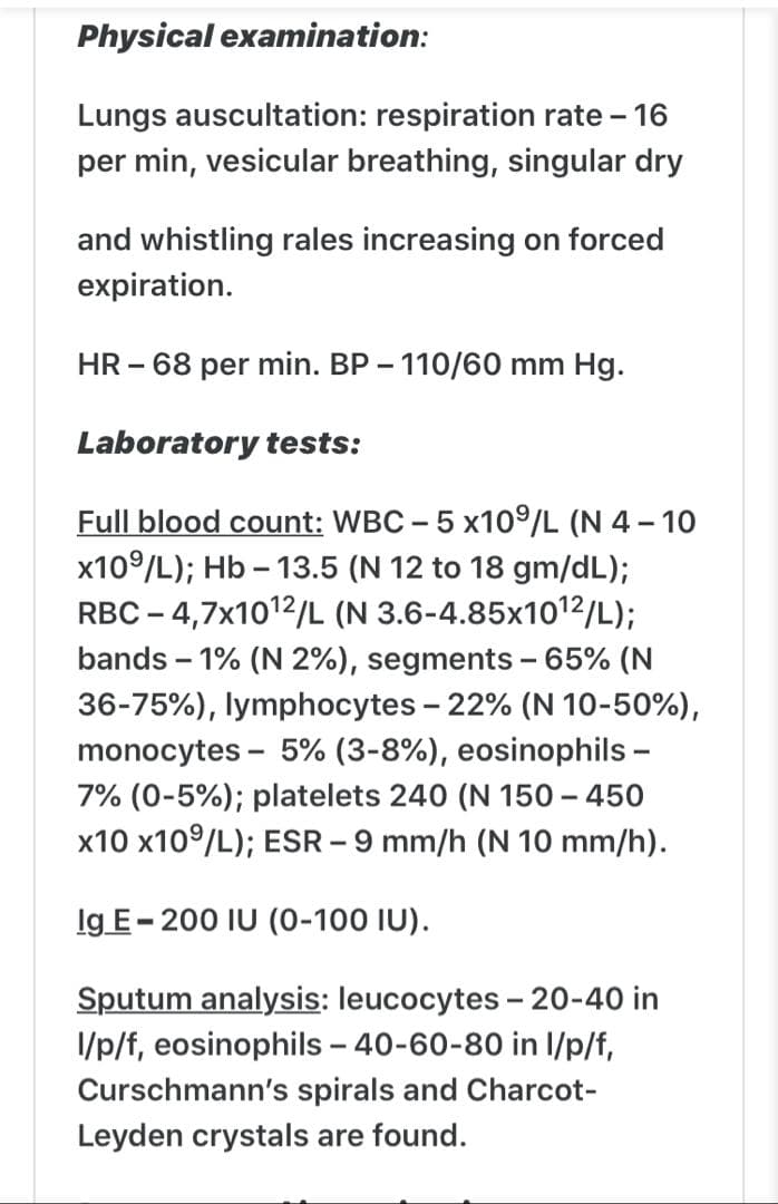 Physical examination:
Lungs auscultation: respiration rate - 16
per min, vesicular breathing, singular dry
and whistling rales increasing on forced
expiration.
HR - 68 per min. BP - 110/60 mm Hg.
Laboratory tests:
Full blood count: WBC - 5 x109/L (N 4 - 10
x109/L); Hb – 13.5 (N 12 to 18 gm/dL);
RBC – 4,7x1012/L (N 3.6-4.85x1012/L);
bands – 1% (N 2%), segments - 65% (N
36-75%), lymphocytes - 22% (N 10-50%),
monocytes - 5% (3-8%), eosinophils -
7% (0-5%); platelets 240 (N 150 – 450
x10 x10°/L); ESR – 9 mm/h (N 10 mm/h).
Ig E- 200 IU (0-100 IU).
Sputum analysis: leucocytes - 20-40 in
I/p/f, eosinophils - 40-60-80 in I/p/f,
Curschmann's spirals and Charcot-
Leyden crystals are found.
