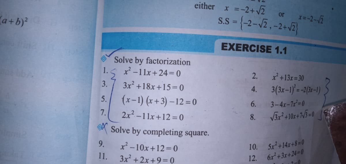either
* =-2+ 2
S.S = {-2-12,-2+J2}
or
a +b)
EXERCISE 1.1
Solve by factorization
1. 5 x -11x+24=0
2.
x +13x= 30
3.
3x +18x+15=0
3(3x-1) = -2(3r-1)
4.
(x-1) (x + 3) – 12 = 0
2x2-11x+12 = 0
A Solve by completing square.
5.
6.
3-4x-7x=0
7.
8.
9.
x² -10x+12=D0
5x +14x+8=0
10.
6x²+3x+24=0
1-0
11.
3x +2x+9=0
12.
