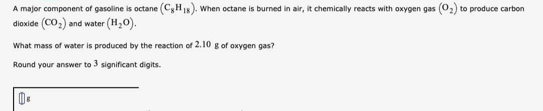 A major component of gasoline is octane (Cg H
When octane is burned in air, it chemically reacts with oxygen gas
2) to produce carbon
dioxide (CO2)
and water (H20).
What mass of water is produced by the reaction of 2.10 g of oxygen gas?
Round your answer to 3 significant digits.

