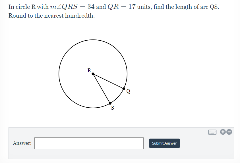 In circle R with MZQRS = 34 and QR = 17 units, find the length of arc QS.
Round to the nearest hundredth.
R
Answer:
Submit Answer
