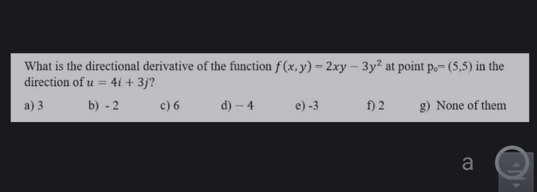 What is the directional derivative of the function f (x,y) = 2xy – 3y2 at point po= (5,5) in the
direction of u = 4i + 3j?
a) 3
b) - 2
c) 6
d) -
e) -3
f) 2
g) None of them
a
