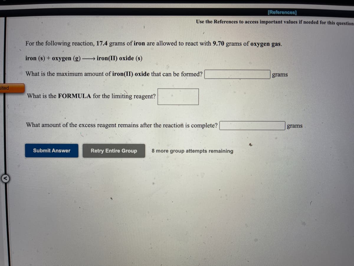 [References]
Use the References to access important values if needed for this question
For the following reaction, 17.4 grams of iron are allowed to react with 9.70 grams of oxygen gas.
iron (s) + oxygen (g) → iron(II) oxide (s)
What is the maximum amount of iron(II) oxide that can be formed?
grams
sited
What is the FORMULA for the limiting reagent?
What amount of the excess reagent remains after the reaction is complete?
grams
Submit Answer
Retry Entire Group
8 more group attempts remaining
