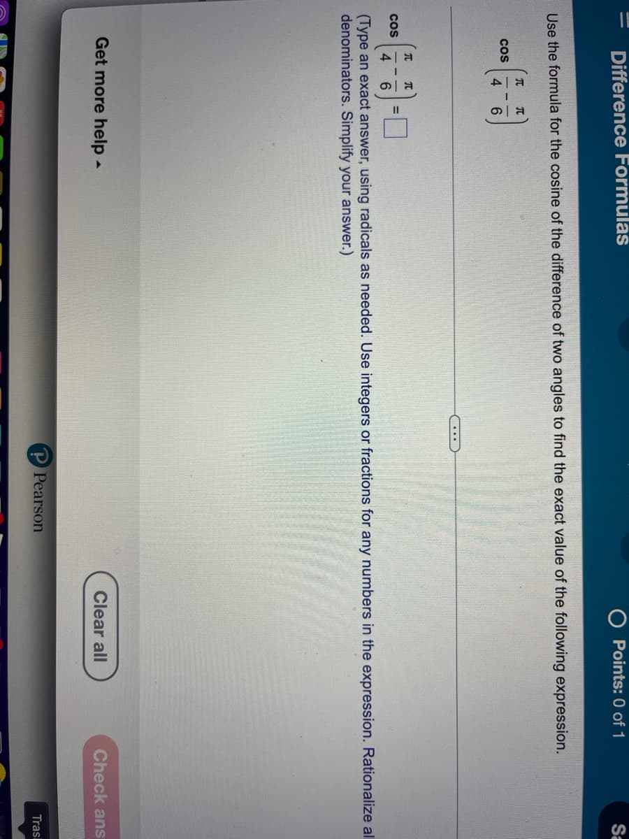 =
Difference Formulas
Use the formula for the cosine of the difference of two angles to find the exact value of the following expression.
COS
COS
T T
4 6
...
Get more help.
Points: 0 of 1
T T
4 6
(Type an exact answer, using radicals as needed. Use integers or fractions for any numbers in the expression. Rationalize al
denominators. Simplify your answer.)
Pearson
Sa
Clear all
Check ans
Trasl