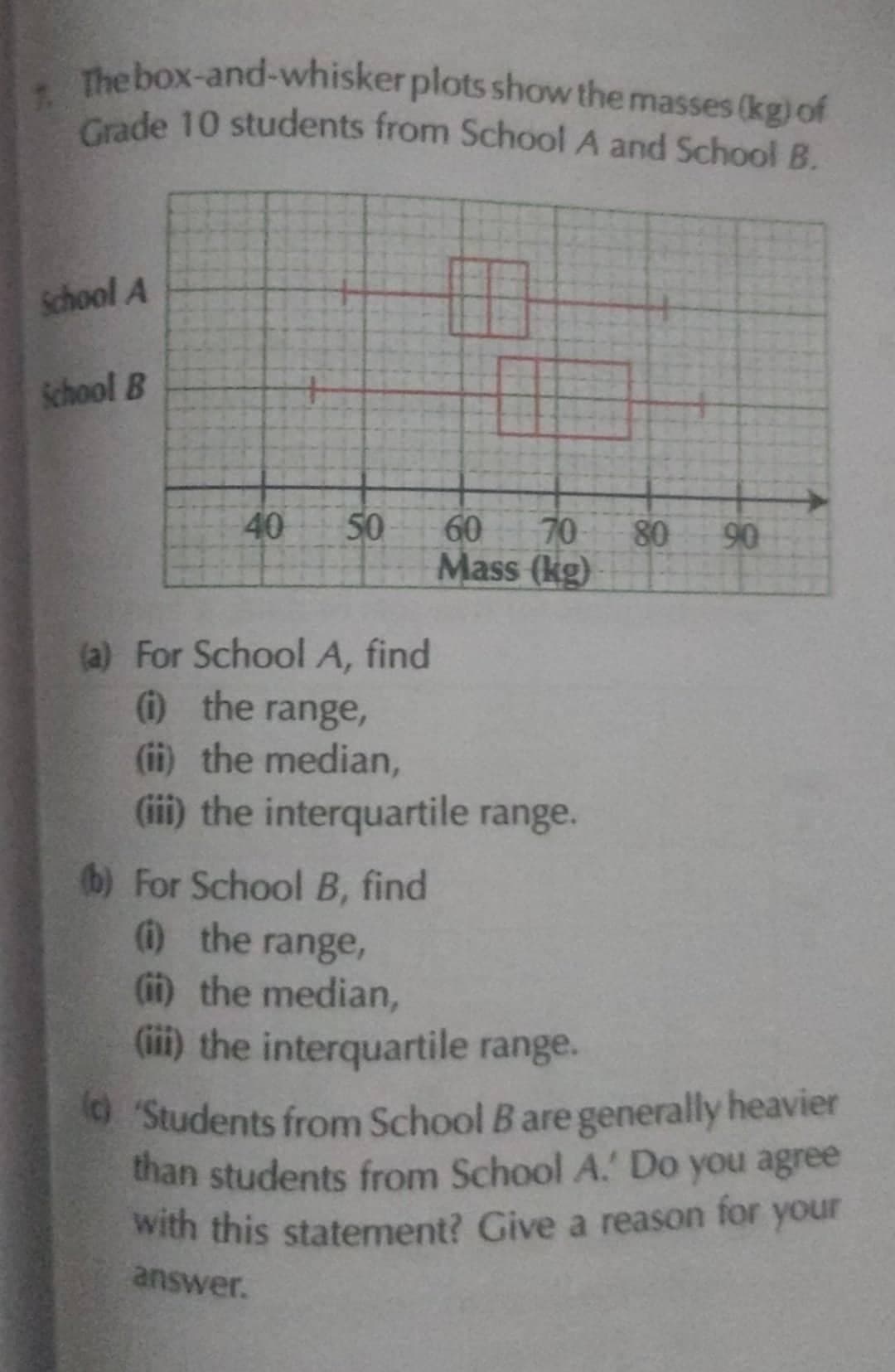 Grade 10 students from School A and School B.
The box-and-whisker plots show the masses (kg) of
Grade 10 students from School A and School B.
School A
School B
50
70
60
Mass (kg)
80
90
(a) For School A, find
1 the range,
(ii) the median,
(iii) the interquartile range.
(b) For School B, find
) the range,
(ii) the median,
(iii) the interquartile range.
OStudents from School B are generally heavier
than students from School A. Do you agree
with this statement? Give a reason for your
answer.
40
