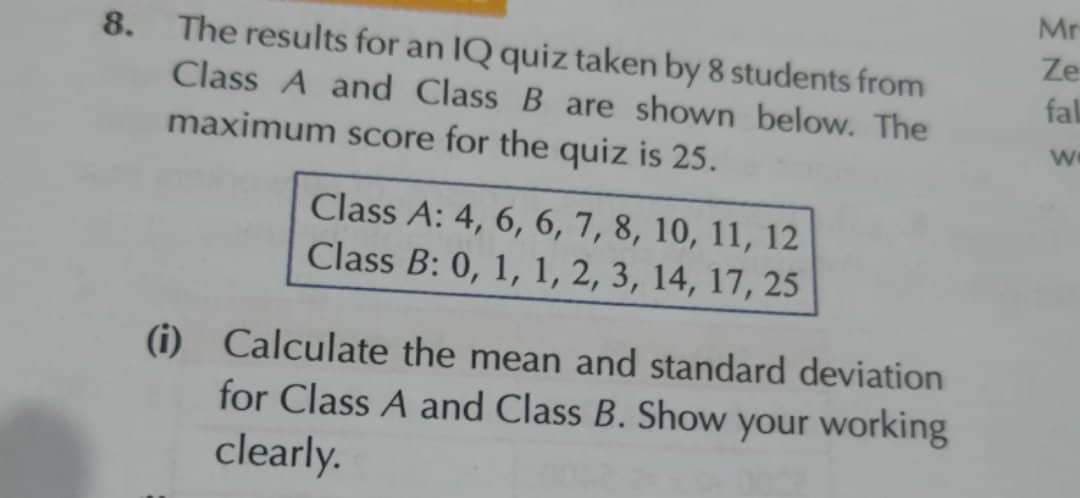 Mr
8. The results for an IQ quiz taken by 8 students from
Ze
Class A and Class B are shown below. The
fal
maximum score for the quiz is 25.
we
Class A: 4, 6, 6, 7, 8, 10, 11, 12
Class B: 0, 1, 1, 2, 3, 14, 17, 25
(i) Calculate the mean and standard deviation
for Class A and Class B. Show your working
clearly.
