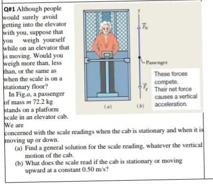 Q#1 Although people
would surely avoid
getting into the elevator
with you, suppose that
you weigh yourself
while on an elevator that
is moving. Would you
weigh more than, less
khan, or the same as
when the scale is on a
stationary floor?
In Fig.a, a passenger
of mass m 72.2 kg
stands on a platform
scale in an elevator cab.
We are
concerned with the scale readings when the cab is stationary and when it is
moving up or down.
(a) Find a general solution for the scale reading, whatever the vertical
motion of the cab.
(b) What does the scale read if the cab is stationary or moving
upward at a constant 0.50 m/s?
- Passenger
These forces
compete.
Their net force
causes a vertical
acceleration.
(a)
(b)
