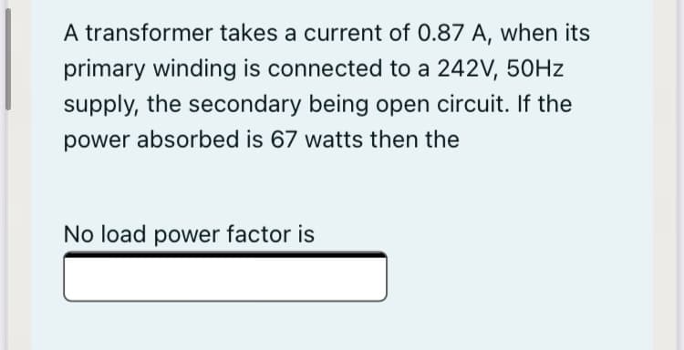 A transformer takes a current of 0.87 A, when its
primary winding is connected to a 242V, 50HZ
supply, the secondary being open circuit. If the
power absorbed is 67 watts then the
No load power factor is
