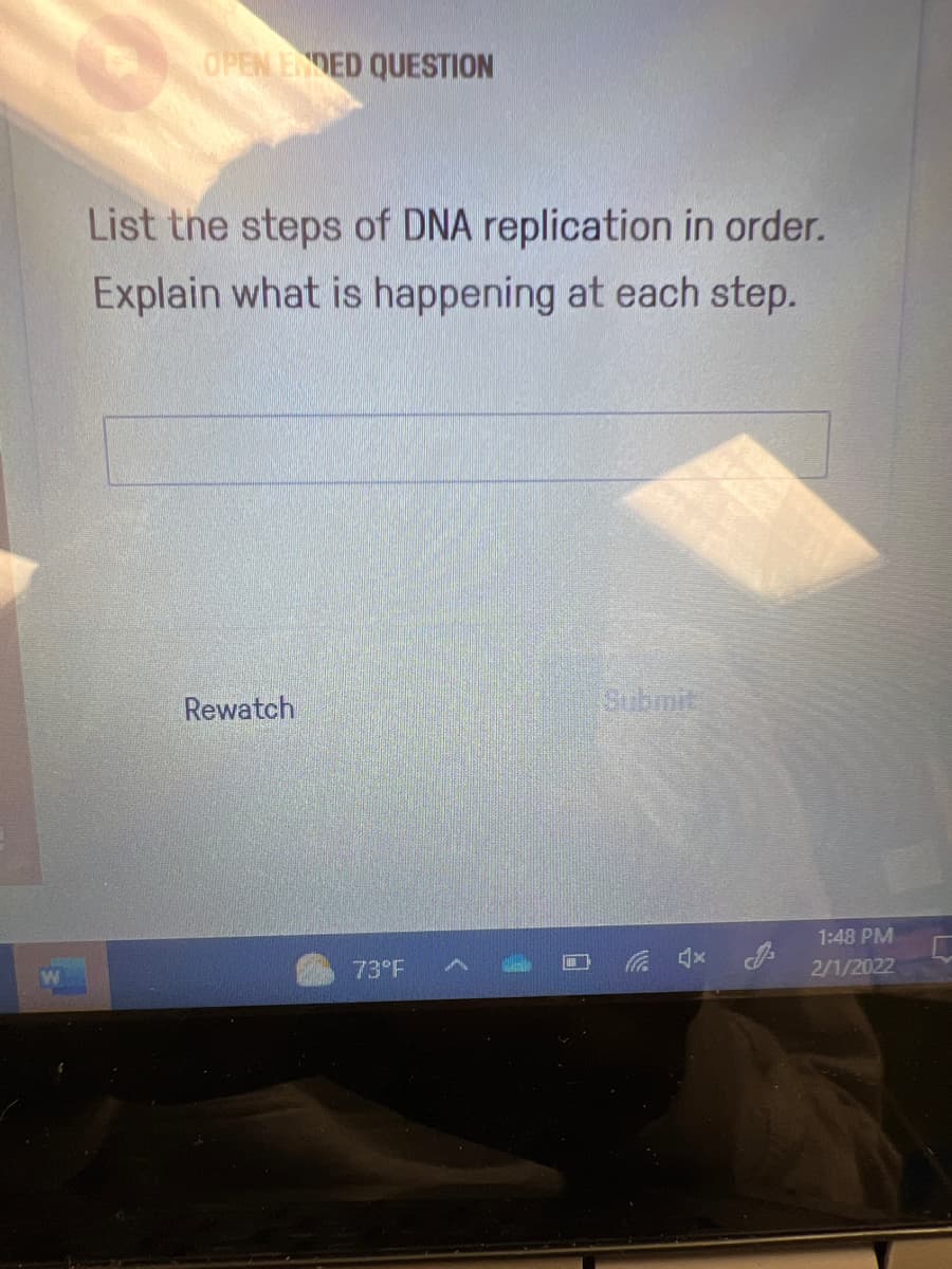 OPEN EDED QUESTION
List the steps of DNA replication in order.
Explain what is happening at each step.
Rewatch
Submit
1:48 PM
73°F
2/1/2022
