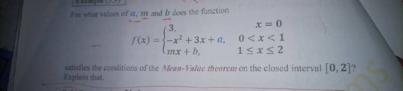 For what values of a, m and b does the function
x = 0
0 <x <1
1<xS2
3,
f(x) ={-x? + 3x + a,
(mx+ b,
satisfies the conditions of the Mean-Value theorem on the closed interval [0, 2]?
Explain that.
