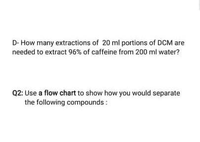 D- How many extractions of 20 ml portions of DCM are
needed to extract 96% of caffeine from 200 ml water?
Q2: Use a flow chart to show how you would separate
the following compounds:
