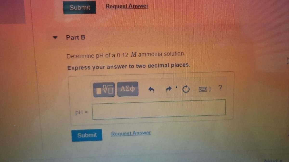Submit
Request Answer
Part B
Determine pH of a 0.12 M ammonia solution.
Express your answer to two decimal places.
?
pH =
Submit
Request Answer
