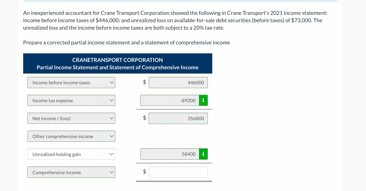 An inexperienced accountant for Crane Transport Corporation showed the following in Crane Transport's 2021 income statement:
income before income taxes of $446,000; and unrealized loss on available-for-sale debt securities (before taxes) of $73,000. The
unrealized loss and the income before income taxes are both subject to a 20% tax rate.
Prepare a corrected partial income statement and a statement of comprehensive income
CRANETRANSPORT CORPORATION
Partial Income Statement and Statement of Comprehensive Income
Income before income taxes
Income tax expense
Net income/(loss)
Other comprehensive income
Unrealized holding gain
Comprehensive income
$
$
A
446000
-89200 i
356800
58400 i