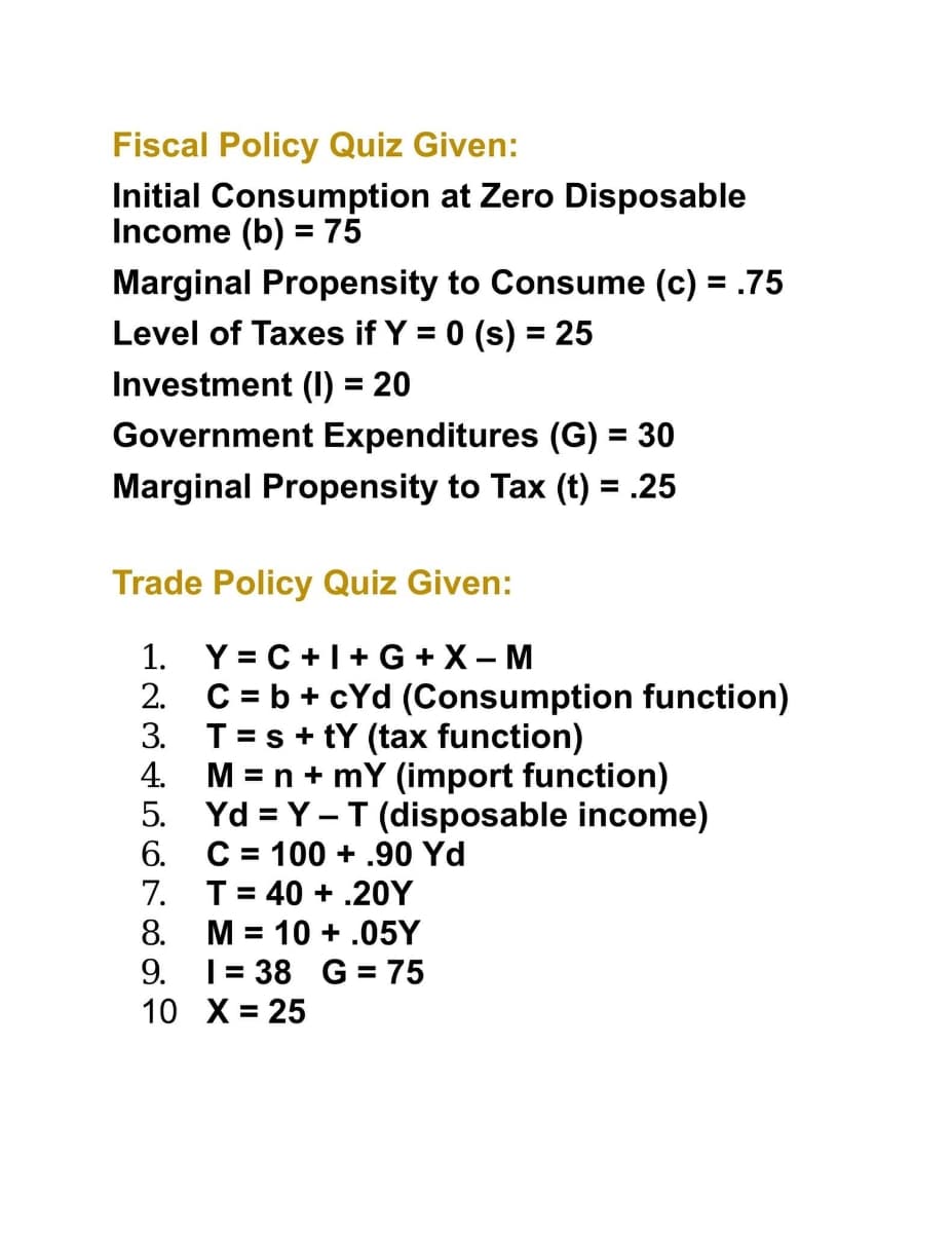 Fiscal Policy Quiz Given:
Initial Consumption at Zero Disposable
Income (b) = 75
%3D
Marginal Propensity to Consume (c) = .75
Level of Taxes if Y = 0 (s) = 25
Investment (I0) = 20
Government Expenditures (G) = 30
%3D
Marginal Propensity to Tax (t) = .25
Trade Policy Quiz Given:
1. Y= C +1+ G +X – M
2.
C = b + cYd (Consumption function)
3. T=s+ tY (tax function)
4.
M = n + mY (import function)
5. Yd = Y - T (disposable income)
C = 100 + .90 Yd
7.
6.
T= 40 + .20Y
8.
M = 10 + .05Y
%3D
9.
|= 38 G = 75
10 X= 25
