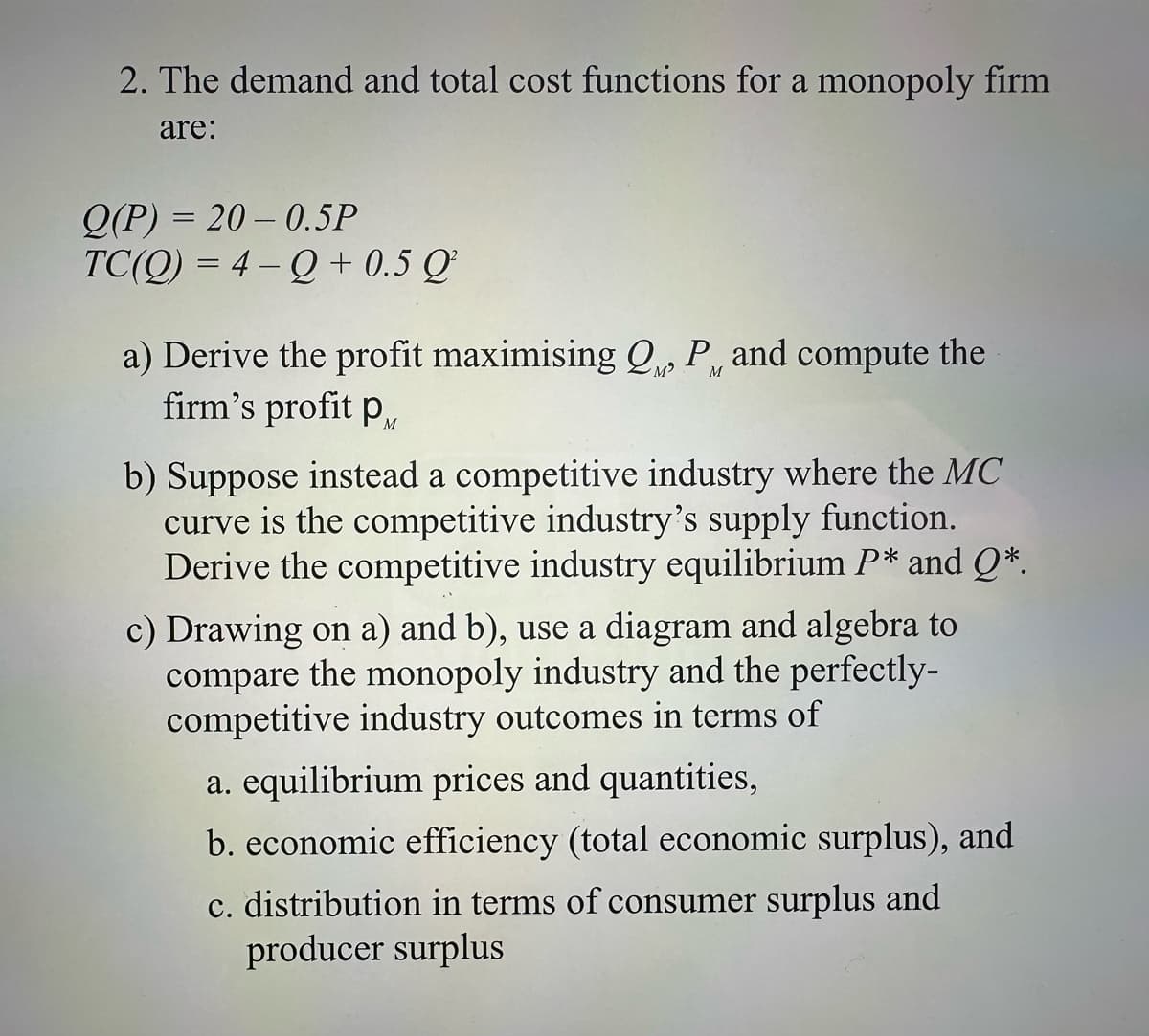 2. The demand and total cost functions for a monopoly firm
are:
Q(P) 20-0.5P
TC(Q)=4-Q+0.5
Q²
a) Derive the profit maximising Q₁, P, and compute the
firm's profit p
'M'
M
b) Suppose instead a competitive industry where the MC
curve is the competitive industry's supply function.
Derive the competitive industry equilibrium P* and Q*.
c) Drawing on a) and b), use a diagram and algebra to
compare the monopoly industry and the perfectly-
competitive industry outcomes in terms of
a. equilibrium prices and quantities,
b. economic efficiency (total economic surplus), and
c. distribution in terms of consumer surplus and
producer surplus