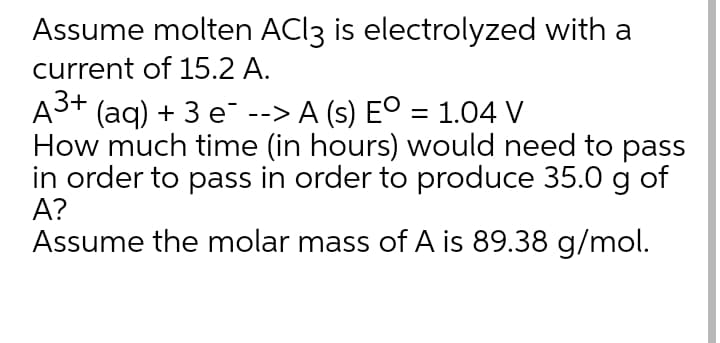 Assume molten ACI3 is electrolyzed with a
current of 15.2 A.
A3+ (aq) + 3 e --> A (s) Eº = 1.04 V
How much time (in hours) would need to pass
in order to pass in order to produce 35.0 g of
A?
Assume the molar mass of A is 89.38 g/mol.
%3D
