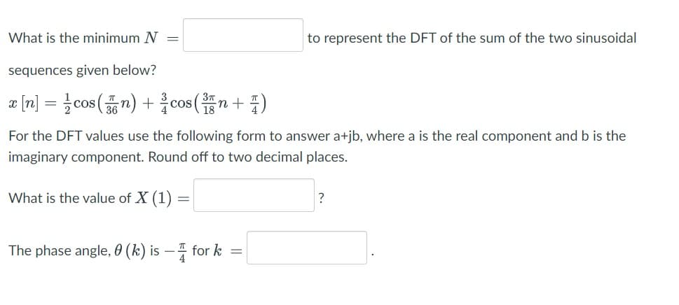 What is the minimum N =
to represent the DFT of the sum of the two sinusoidal
sequences given below?
a [n] =D 글cos(7) + 을cos (n+ 풀)
For the DFT values use the following form to answer a+jb, where a is the real component and b is the
imaginary component. Round off to two decimal places.
What is the value of X (1) =
?
The phase angle, 0 (k) is – 4 for k =
