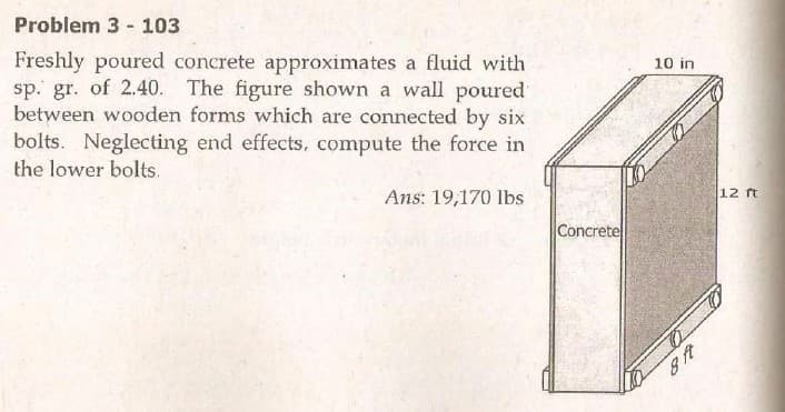 Problem 3 - 103
Freshly poured concrete approximates a fluid with
sp. gr. of 2.40. The figure shown a wall poured
between wooden forms which are connected by six
bolts. Neglecting end effects, compute the force in
the lower bolts.
10 in
Ans: 19,170 lbs
12 ft
Concrete
