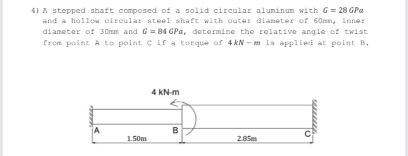 4) A stepped shaft composed of a solid circular aluminum with G 28 GPa
and a hollow circular steel shaft with outer diameter of 60mm, inner
diameter of 30mm and G = 84 GPa, determine the relative angle of twist
from point A to point C if a torque of 4 kN – m is applied at point B.
4 kN-m
A
C
1.50m
2.85m
