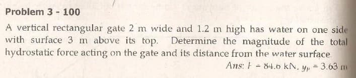 Problem 3 - 100
A vertical rectangular gate 2 m wide and 1.2 m high has water on one side
with surface 3 m above its top. Determine the magnitude of the total
hydrostatic force acting on the gate and its distance from the water surface.
Ans: F - 84.6 kN. yp = 3.63 m
